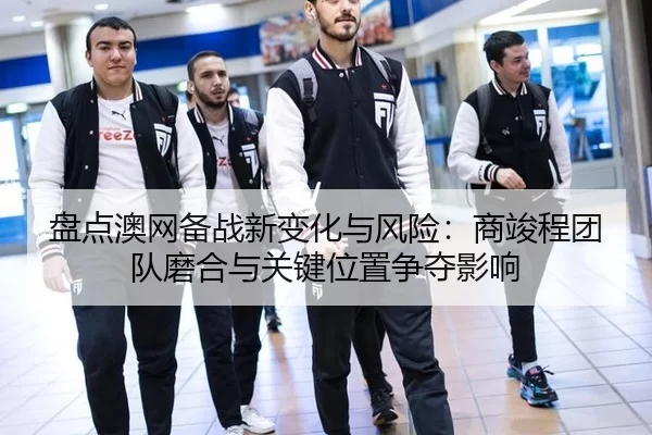 盘点澳网备战新变化与风险：商竣程团队磨合与关键位置争夺影响