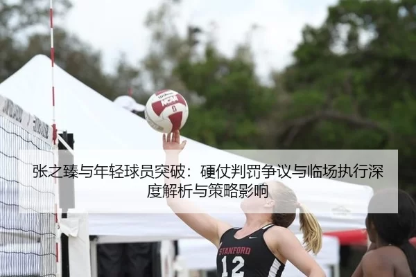 张之臻与年轻球员突破：硬仗判罚争议与临场执行深度解析与策略影响