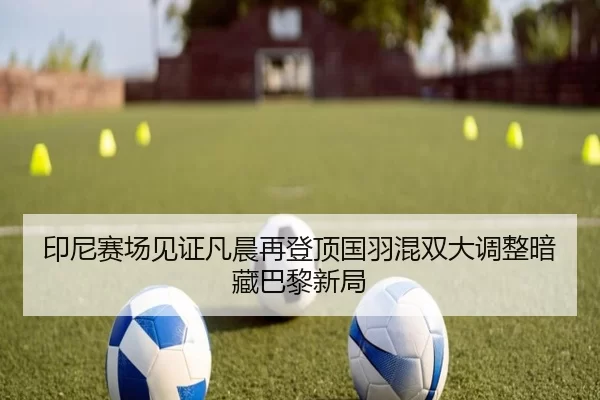 印尼赛场见证凡晨再登顶国羽混双大调整暗藏巴黎新局